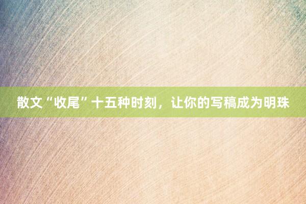 散文“收尾”十五种时刻，让你的写稿成为明珠