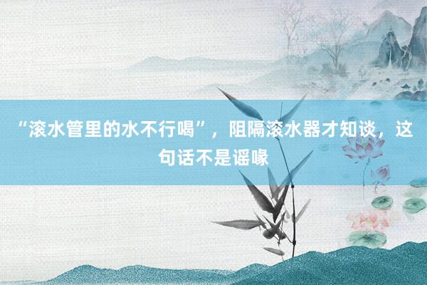 “滚水管里的水不行喝”，阻隔滚水器才知谈，这句话不是谣喙