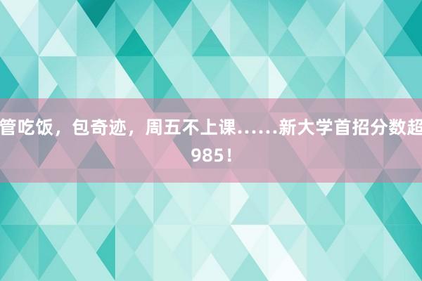 管吃饭，包奇迹，周五不上课……新大学首招分数超985！