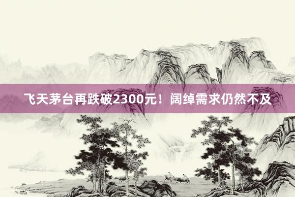 飞天茅台再跌破2300元！阔绰需求仍然不及