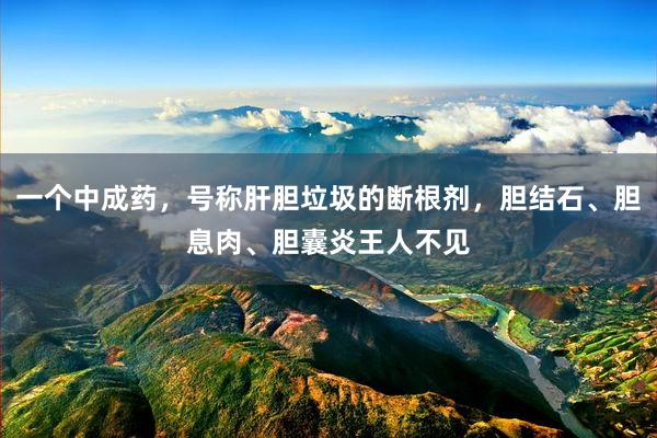 一个中成药，号称肝胆垃圾的断根剂，胆结石、胆息肉、胆囊炎王人不见