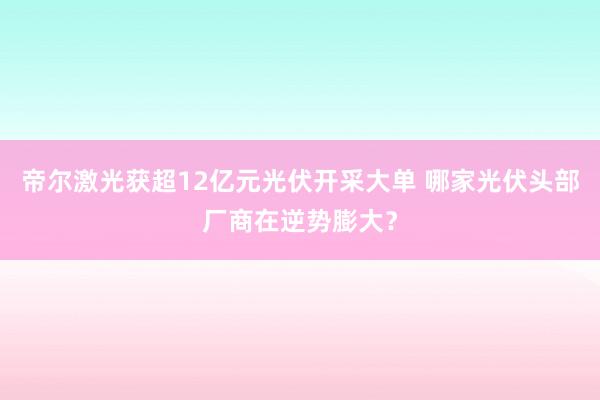 帝尔激光获超12亿元光伏开采大单 哪家光伏头部厂商在逆势膨大？