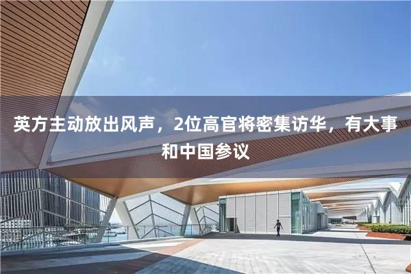 英方主动放出风声,2位高官将密集访华,有大事和中国参议