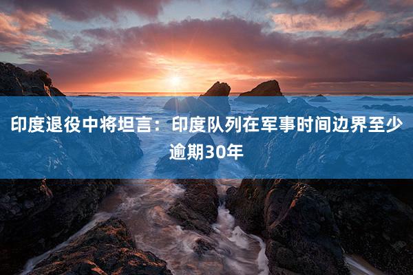 印度退役中将坦言：印度队列在军事时间边界至少逾期30年
