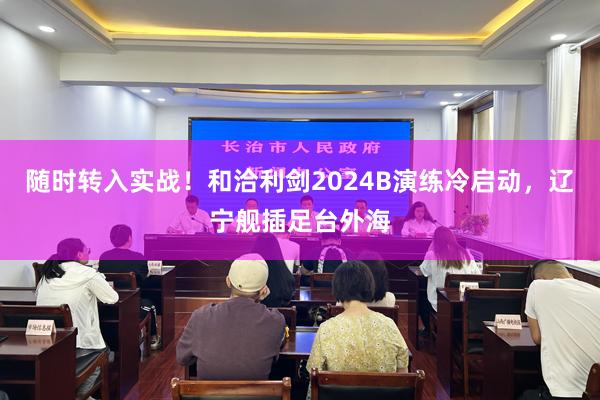 随时转入实战！和洽利剑2024B演练冷启动，辽宁舰插足台外海