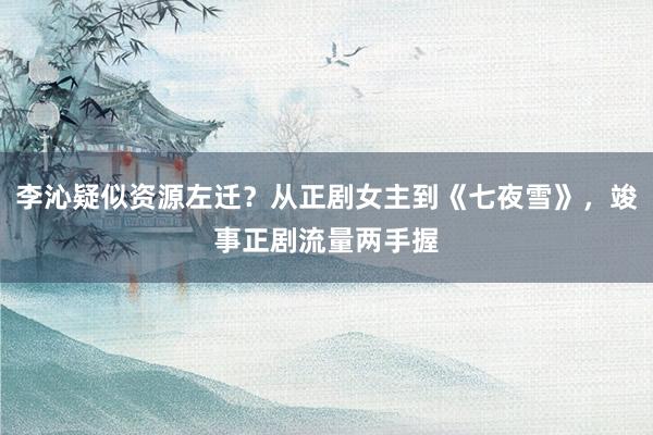 李沁疑似资源左迁？从正剧女主到《七夜雪》，竣事正剧流量两手握