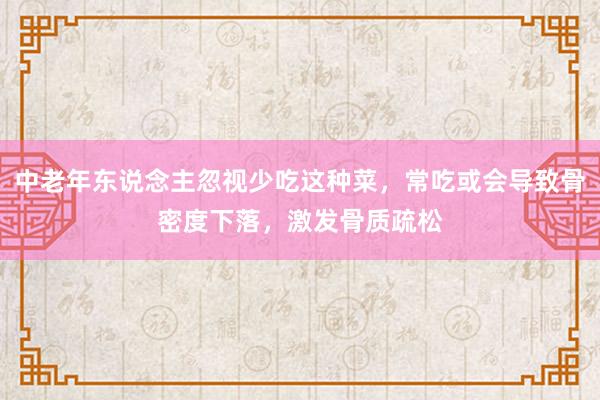 中老年东说念主忽视少吃这种菜，常吃或会导致骨密度下落，激发骨质疏松