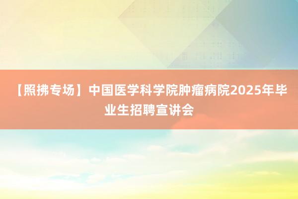 【照拂专场】中国医学科学院肿瘤病院2025年毕业生招聘宣讲会