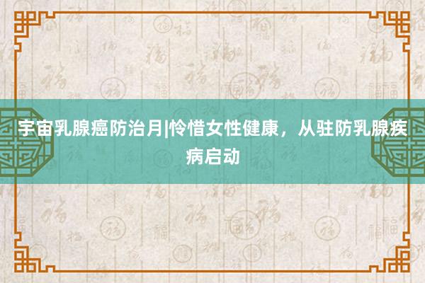 宇宙乳腺癌防治月|怜惜女性健康，从驻防乳腺疾病启动