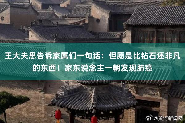 王大夫思告诉家属们一句话：但愿是比钻石还非凡的东西！家东说念主一朝发现肺癌
