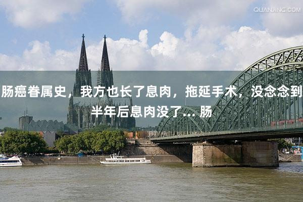肠癌眷属史，我方也长了息肉，拖延手术，没念念到半年后息肉没了... 肠