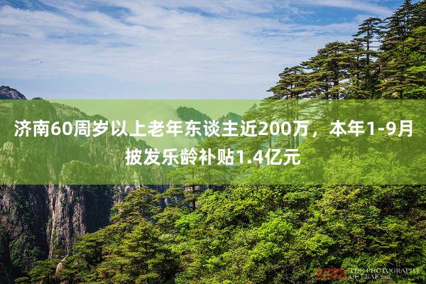 济南60周岁以上老年东谈主近200万，本年1-9月披发乐龄补贴1.4亿元