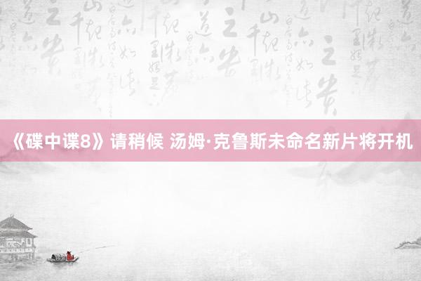 《碟中谍8》请稍候 汤姆·克鲁斯未命名新片将开机