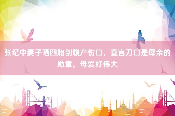 张纪中妻子晒四胎剖腹产伤口，直言刀口是母亲的勋章，母爱好伟大