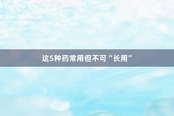这5种药常用但不可“长用”