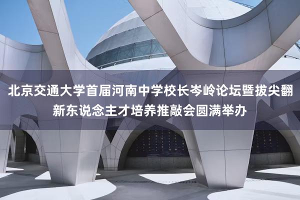 北京交通大学首届河南中学校长岑岭论坛暨拔尖翻新东说念主才培养推敲会圆满举办