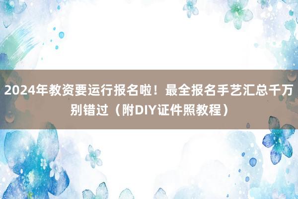 2024年教资要运行报名啦！最全报名手艺汇总千万别错过（附DIY证件照教程）