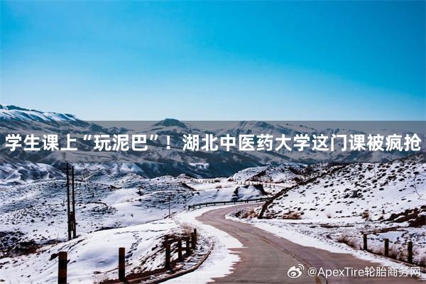 学生课上“玩泥巴”！湖北中医药大学这门课被疯抢