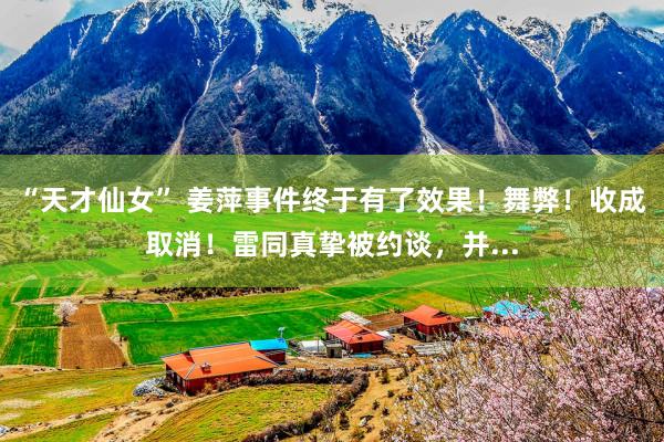 “天才仙女” 姜萍事件终于有了效果!舞弊!收成取消!雷同真挚被约谈,并...
