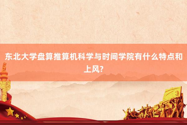 东北大学盘算推算机科学与时间学院有什么特点和上风?