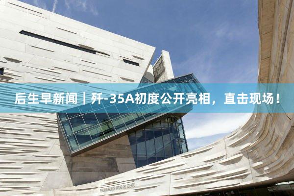 后生早新闻｜歼-35A初度公开亮相，直击现场！