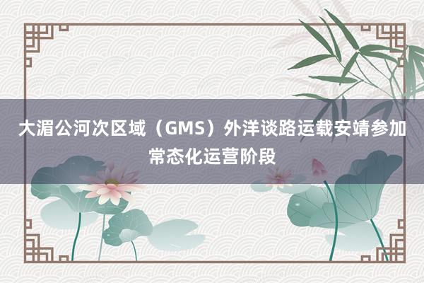 大湄公河次区域（GMS）外洋谈路运载安靖参加常态化运营阶段