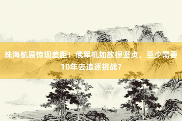 珠海航展惊现差距！俄军机如故很坚贞，至少需要10年去追逐挑战？