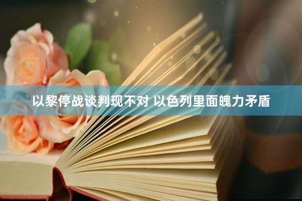 以黎停战谈判现不对 以色列里面魄力矛盾