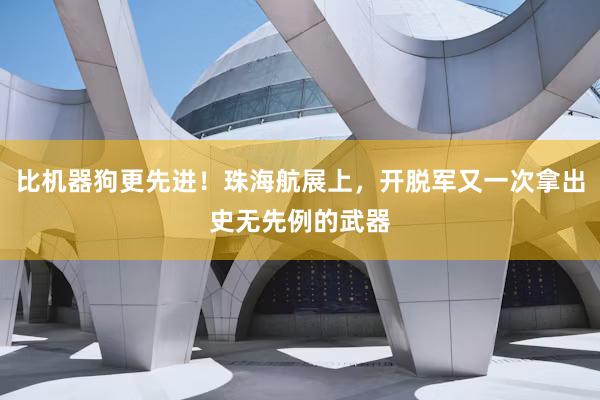 比机器狗更先进！珠海航展上，开脱军又一次拿出史无先例的武器