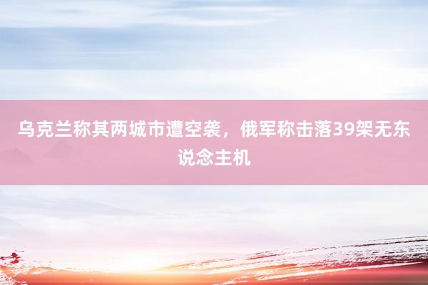 乌克兰称其两城市遭空袭，俄军称击落39架无东说念主机