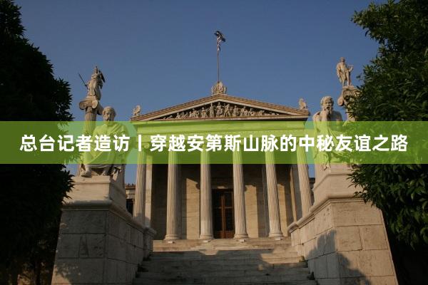 总台记者造访丨穿越安第斯山脉的中秘友谊之路