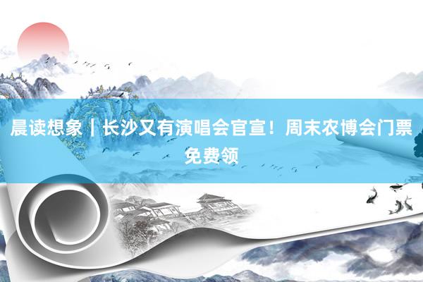 晨读想象｜长沙又有演唱会官宣！周末农博会门票免费领