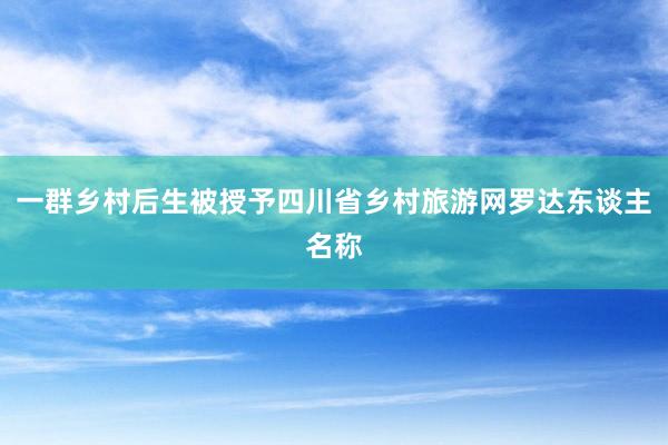 一群乡村后生被授予四川省乡村旅游网罗达东谈主名称