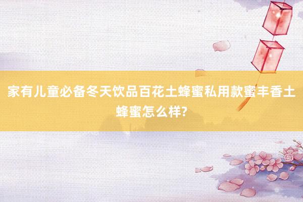 家有儿童必备冬天饮品百花土蜂蜜私用款蜜丰香土蜂蜜怎么样?
