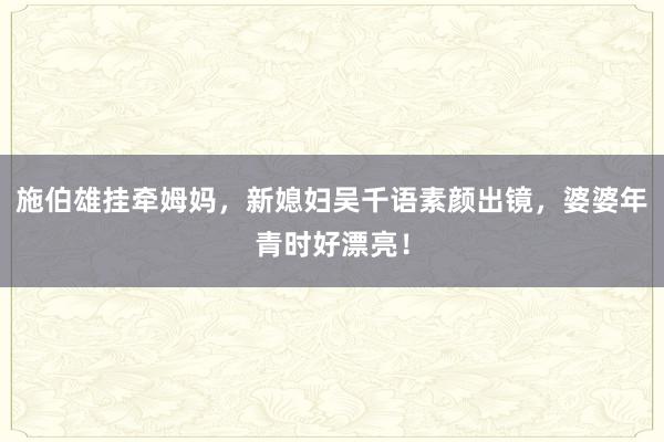 施伯雄挂牵姆妈，新媳妇吴千语素颜出镜，婆婆年青时好漂亮！