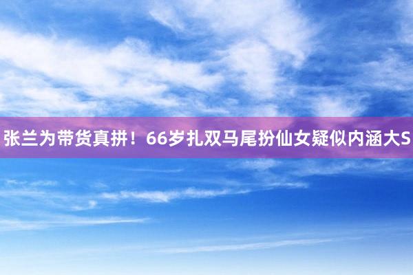 张兰为带货真拼！66岁扎双马尾扮仙女疑似内涵大S