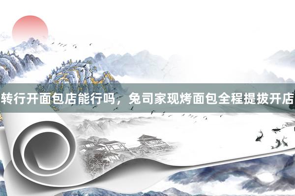 转行开面包店能行吗，兔司家现烤面包全程提拔开店