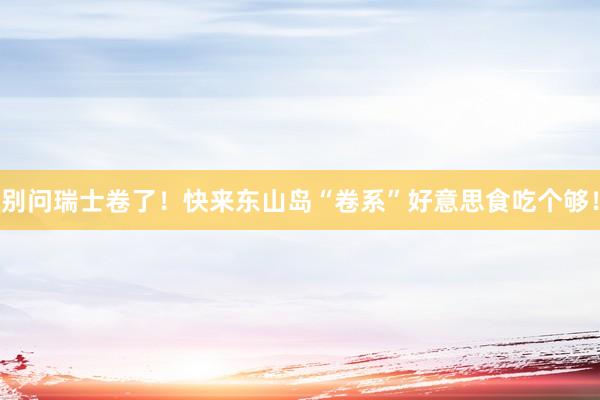 别问瑞士卷了！快来东山岛“卷系”好意思食吃个够！