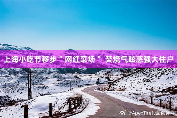 上海小吃节移步＂网红菜场＂ 焚烧气眩惑强大住户