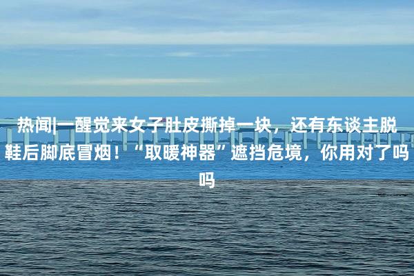 热闻|一醒觉来女子肚皮撕掉一块，还有东谈主脱鞋后脚底冒烟！“取暖神器”遮挡危境，你用对了吗