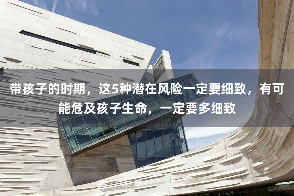 带孩子的时期，这5种潜在风险一定要细致，有可能危及孩子生命，一定要多细致