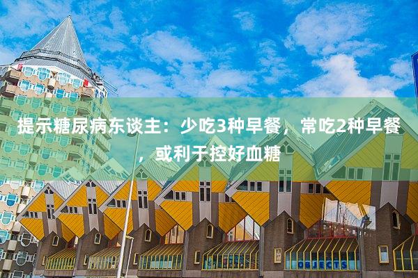 提示糖尿病东谈主：少吃3种早餐，常吃2种早餐，或利于控好血糖
