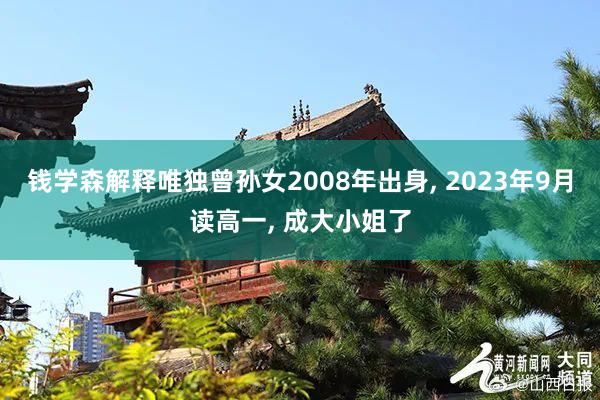 钱学森解释唯独曾孙女2008年出身, 2023年9月读高一, 成大小姐了