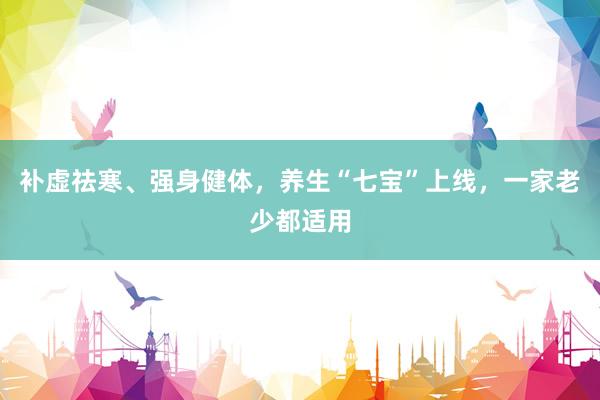 补虚祛寒、强身健体，养生“七宝”上线，一家老少都适用