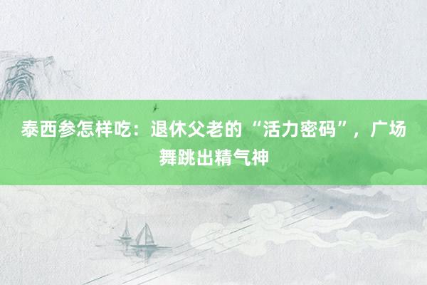 泰西参怎样吃：退休父老的 “活力密码”，广场舞跳出精气神