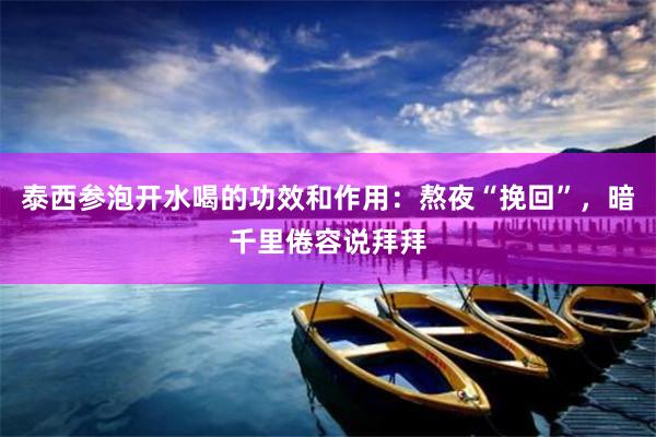泰西参泡开水喝的功效和作用：熬夜“挽回”，暗千里倦容说拜拜