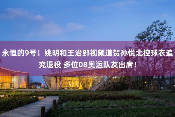 永恒的9号！姚明和王治郅视频道贺孙悦北控球衣追究退役 多位08奥运队友出席！