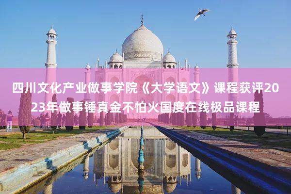 四川文化产业做事学院《大学语文》课程获评2023年做事锤真金不怕火国度在线极品课程