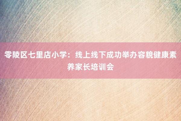 零陵区七里店小学：线上线下成功举办容貌健康素养家长培训会