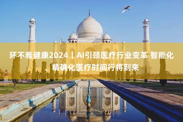 环不雅健康2024丨AI引颈医疗行业变革 智能化、精确化医疗时间行将到来